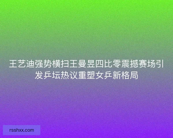 王艺迪强势横扫王曼昱四比零震撼赛场引发乒坛热议重塑女乒新格局