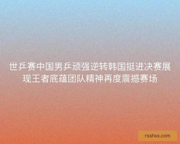 世乒赛中国男乒顽强逆转韩国挺进决赛展现王者底蕴团队精神再度震撼赛场