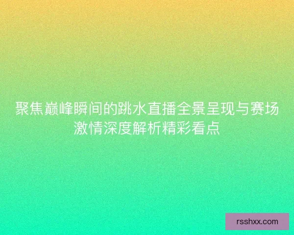聚焦巅峰瞬间的跳水直播全景呈现与赛场激情深度解析精彩看点