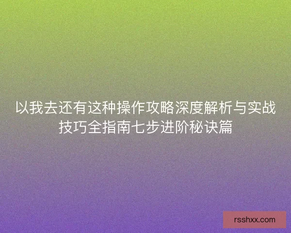 以我去还有这种操作攻略深度解析与实战技巧全指南七步进阶秘诀篇