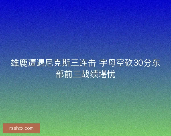 雄鹿遭遇尼克斯三连击 字母空砍30分东部前三战绩堪忧