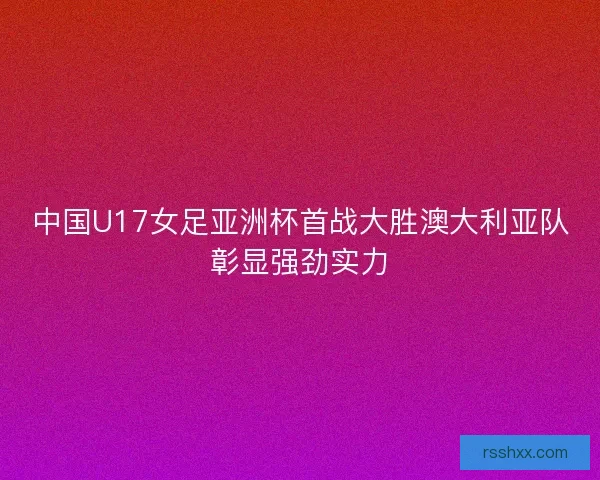 中国U17女足亚洲杯首战大胜澳大利亚队彰显强劲实力