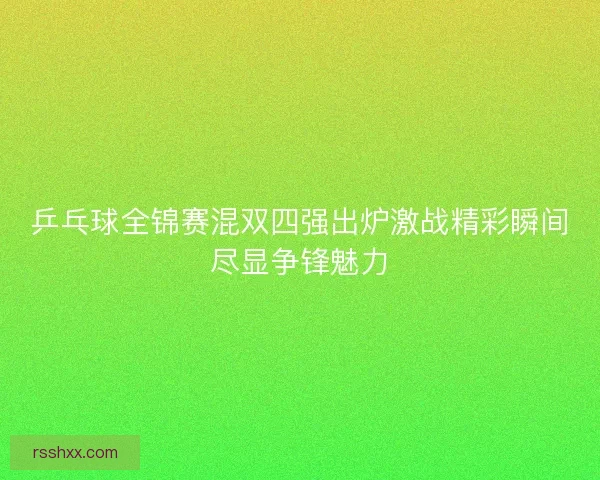 乒乓球全锦赛混双四强出炉激战精彩瞬间尽显争锋魅力