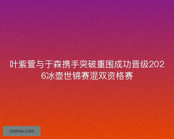 叶紫萱与于森携手突破重围成功晋级2026冰壶世锦赛混双资格赛