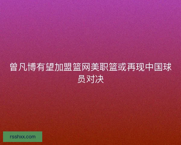 曾凡博有望加盟篮网美职篮或再现中国球员对决