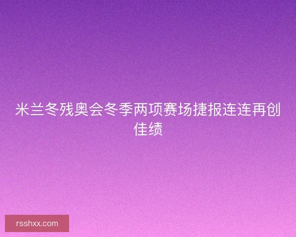 米兰冬残奥会冬季两项赛场捷报连连再创佳绩