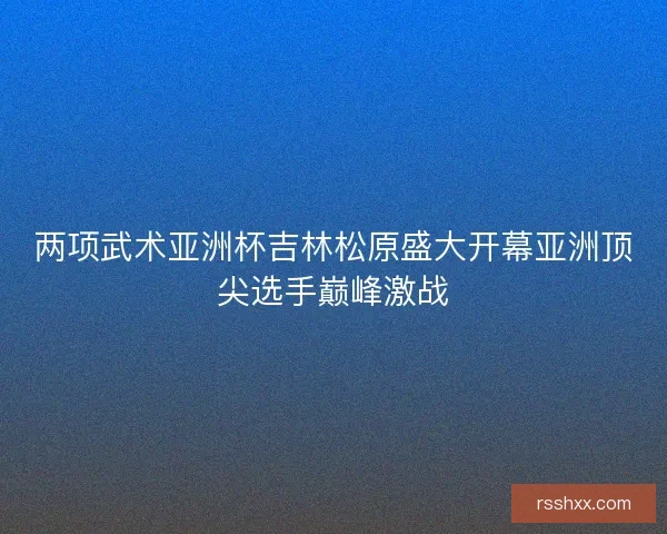 两项武术亚洲杯吉林松原盛大开幕亚洲顶尖选手巅峰激战