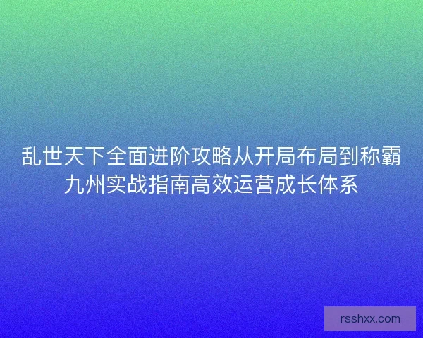 乱世天下全面进阶攻略从开局布局到称霸九州实战指南高效运营成长体系