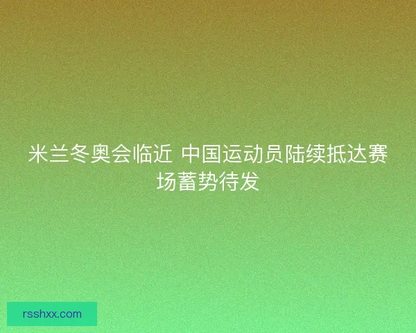 米兰冬奥会临近 中国运动员陆续抵达赛场蓄势待发