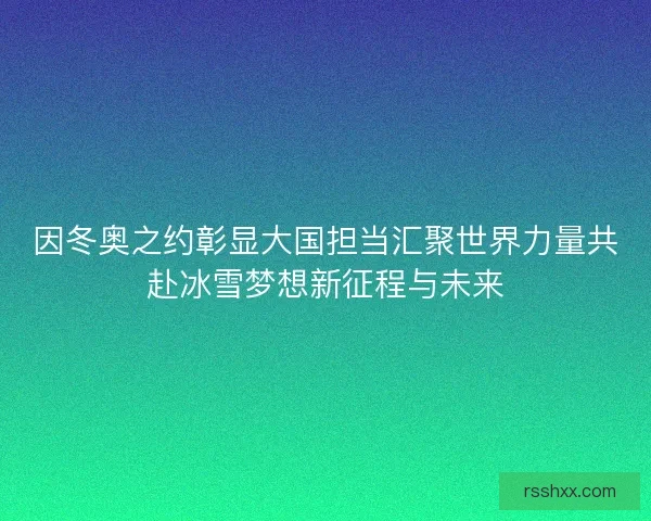 因冬奥之约彰显大国担当汇聚世界力量共赴冰雪梦想新征程与未来