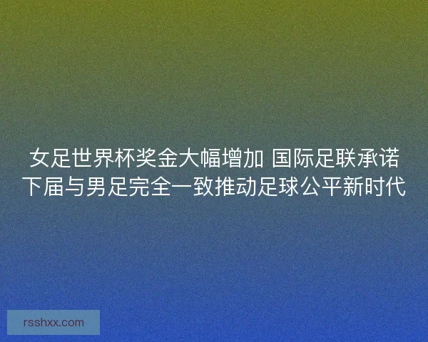 女足世界杯奖金大幅增加 国际足联承诺下届与男足完全一致推动足球公平新时代