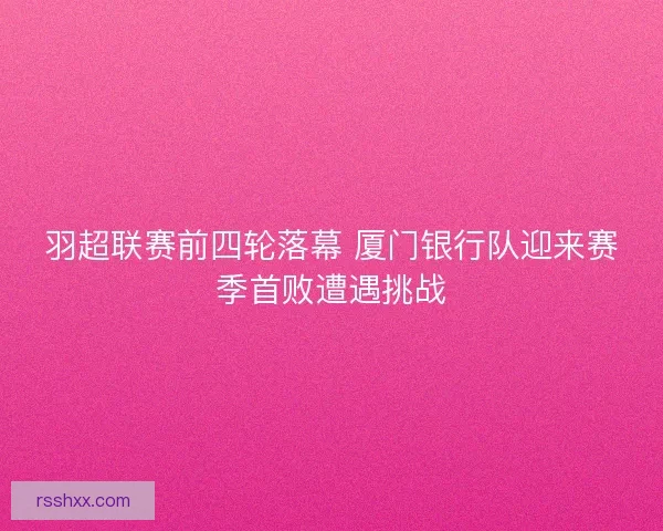 羽超联赛前四轮落幕 厦门银行队迎来赛季首败遭遇挑战