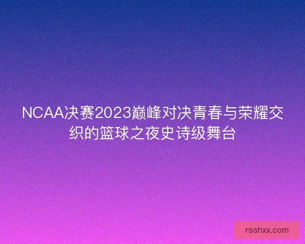 NCAA决赛2023巅峰对决青春与荣耀交织的篮球之夜史诗级舞台