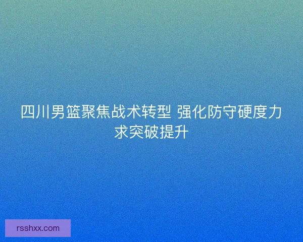 四川男篮聚焦战术转型 强化防守硬度力求突破提升