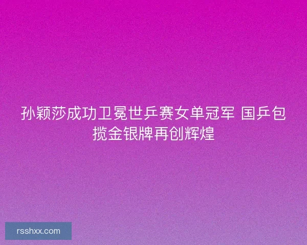 孙颖莎成功卫冕世乒赛女单冠军 国乒包揽金银牌再创辉煌