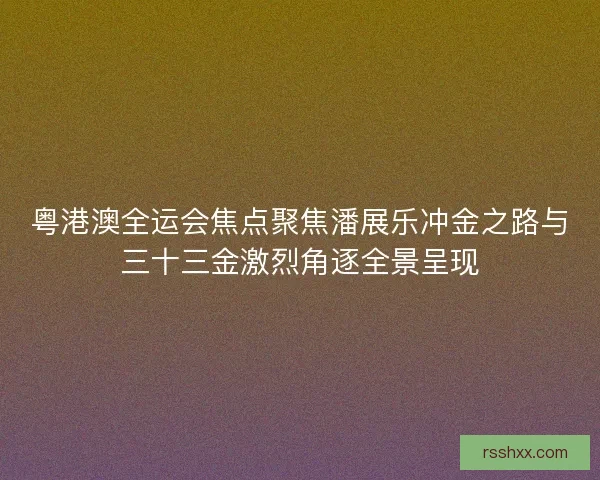 粤港澳全运会焦点聚焦潘展乐冲金之路与三十三金激烈角逐全景呈现