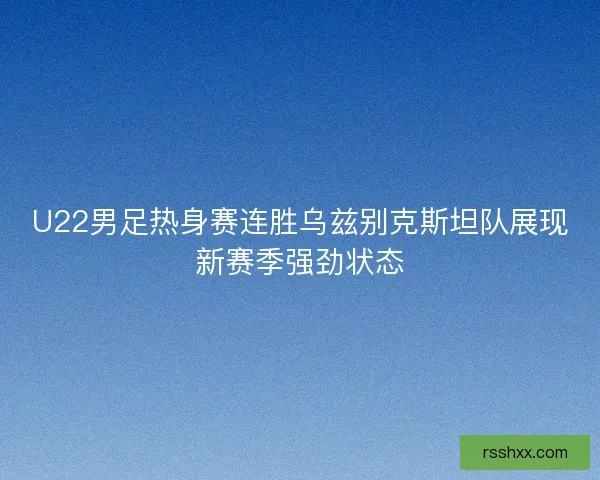 U22男足热身赛连胜乌兹别克斯坦队展现新赛季强劲状态