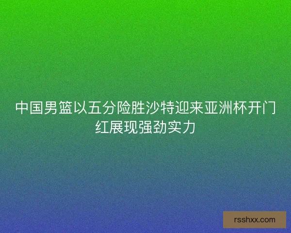 中国男篮以五分险胜沙特迎来亚洲杯开门红展现强劲实力
