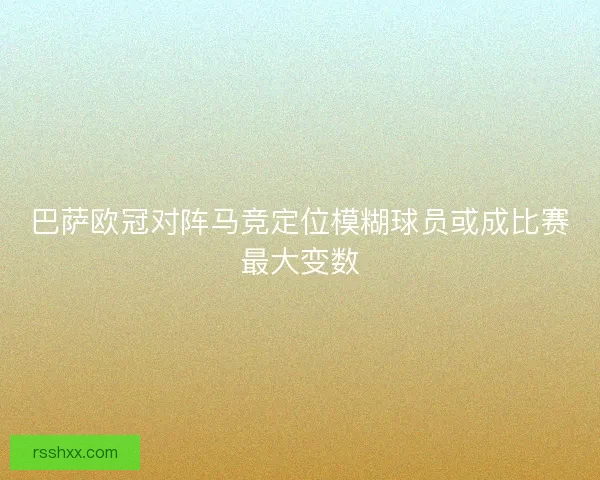 巴萨欧冠对阵马竞定位模糊球员或成比赛最大变数