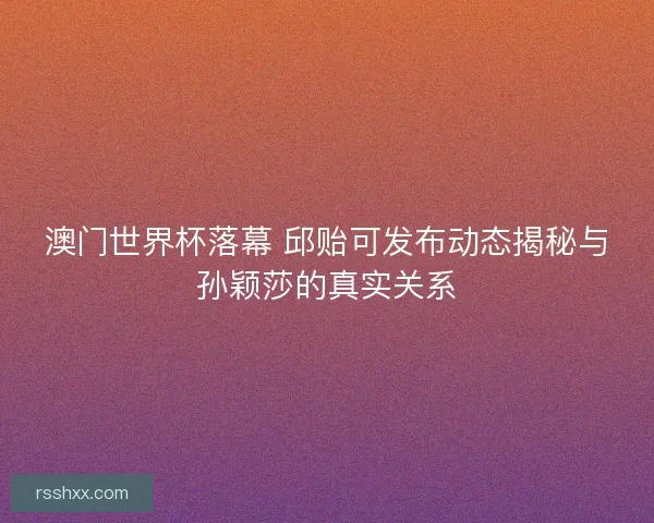 澳门世界杯落幕 邱贻可发布动态揭秘与孙颖莎的真实关系