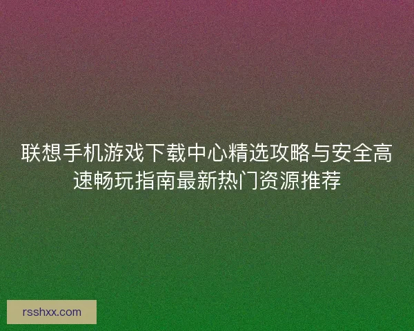 联想手机游戏下载中心精选攻略与安全高速畅玩指南最新热门资源推荐
