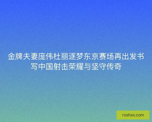金牌夫妻庞伟杜丽逐梦东京赛场再出发书写中国射击荣耀与坚守传奇