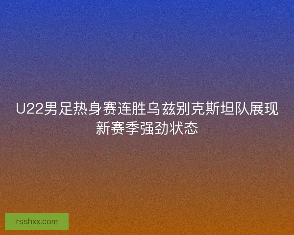 U22男足热身赛连胜乌兹别克斯坦队展现新赛季强劲状态