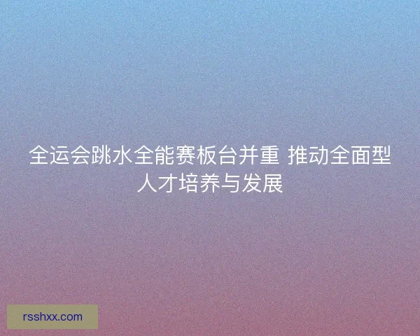 全运会跳水全能赛板台并重 推动全面型人才培养与发展