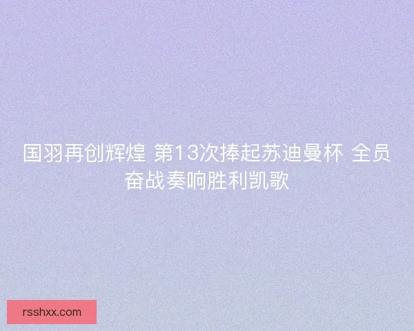 国羽再创辉煌 第13次捧起苏迪曼杯 全员奋战奏响胜利凯歌