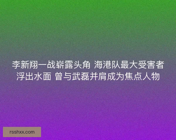 李新翔一战崭露头角 海港队最大受害者浮出水面 曾与武磊并肩成为焦点人物