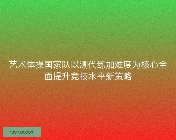 艺术体操国家队以测代练加难度为核心全面提升竞技水平新策略