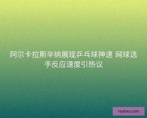 阿尔卡拉斯辛纳展现乒乓球神速 网球选手反应速度引热议