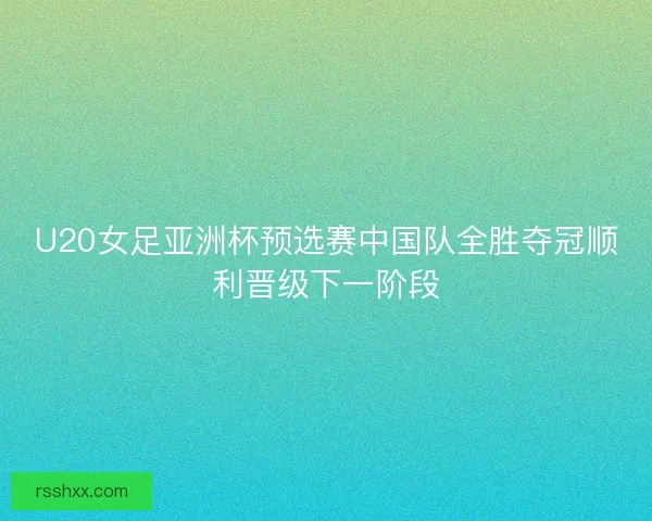U20女足亚洲杯预选赛中国队全胜夺冠顺利晋级下一阶段
