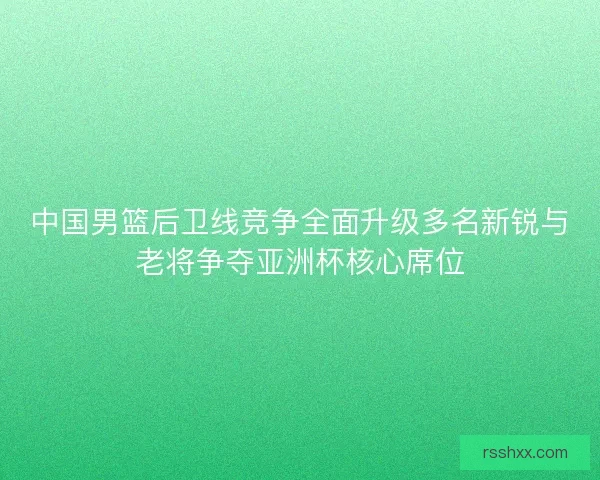中国男篮后卫线竞争全面升级多名新锐与老将争夺亚洲杯核心席位